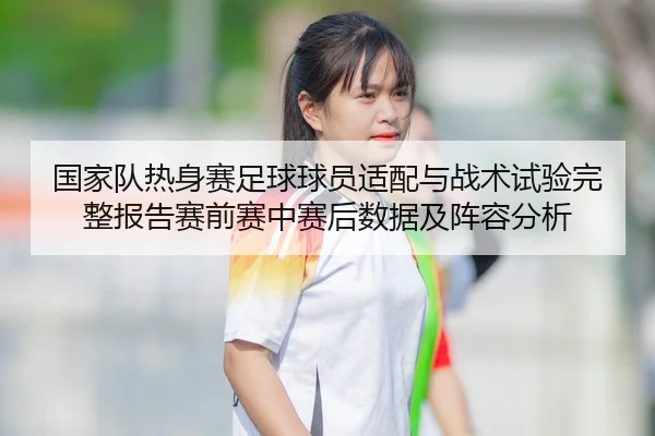 国家队热身赛足球球员适配与战术试验完整报告赛前赛中赛后数据及阵容分析